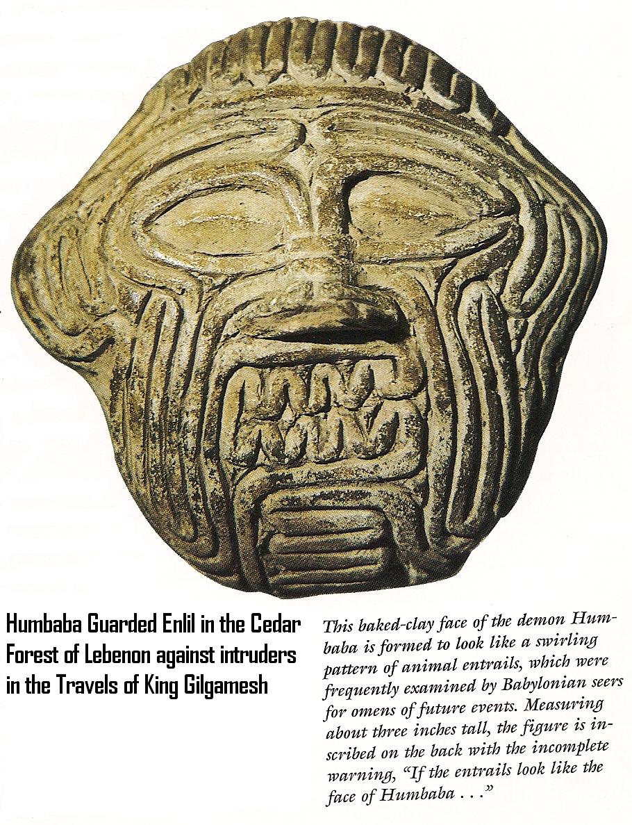 bio-engineering, a creature fashioned for Enlil to stand guard to the mountains of his "Holy Ceders" in Lebanon, Humbaba is featured in King Gilgamesh tales from Uruk, SEE GILGAMESH TEXTS ON ANU'S PAGE UNDER URUK KINGS